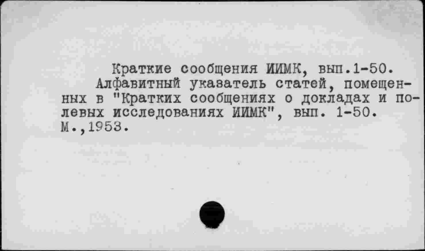 ﻿Краткие сообщения ИИМК, вып.1-50.
Алфавитный указатель статей, помещенных в "Кратких сообщениях о докладах и полевых исследованиях ИИМК", вып. 1-50. М.,1953.